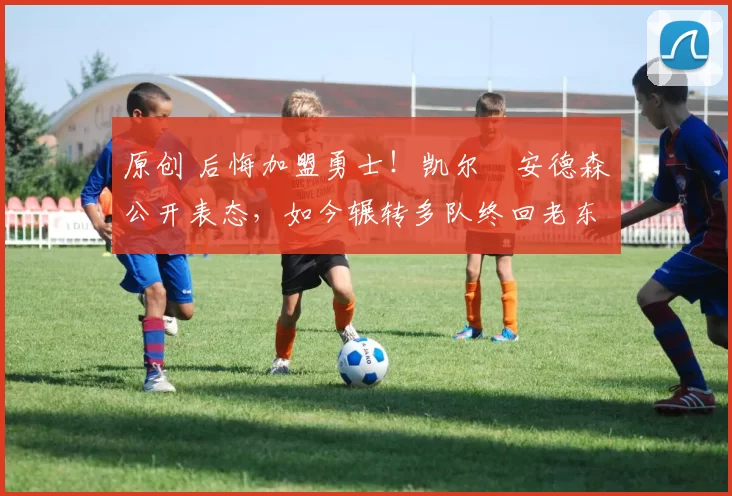 原创 后悔加盟勇士！凯尔・安德森公开表态，如今辗转多队终回老东家