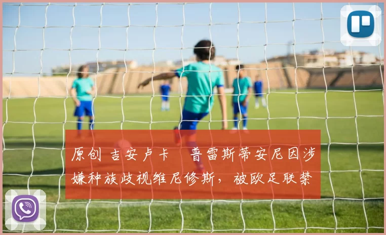 原创 吉安卢卡・普雷斯蒂安尼因涉嫌种族歧视维尼修斯，被欧足联禁赛