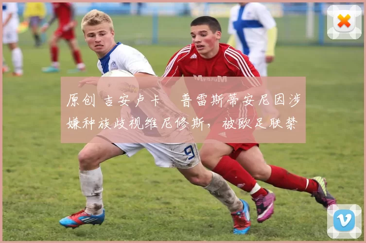 原创 吉安卢卡・普雷斯蒂安尼因涉嫌种族歧视维尼修斯,被欧足联禁赛