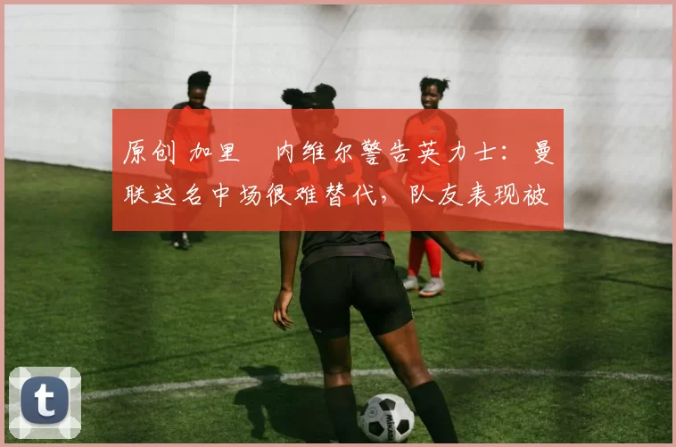 原创 加里・内维尔警告英力士：曼联这名中场很难替代，队友表现被赞 “离谱”