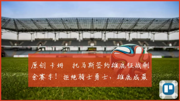 原创 卡姆・托马斯签约雄鹿征战剩余赛季！拒绝骑士勇士，雄鹿成最优选