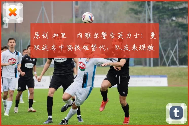 原创 加里・内维尔警告英力士：曼联这名中场很难替代，队友表现被赞 “离谱”