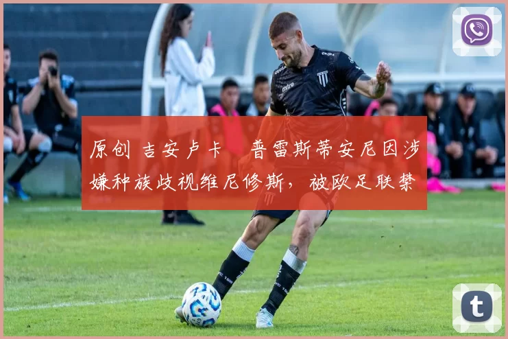 原创 吉安卢卡・普雷斯蒂安尼因涉嫌种族歧视维尼修斯,被欧足联禁赛