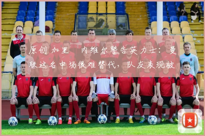 原创 加里・内维尔警告英力士:曼联这名中场很难替代,队友表现被赞 “离谱”