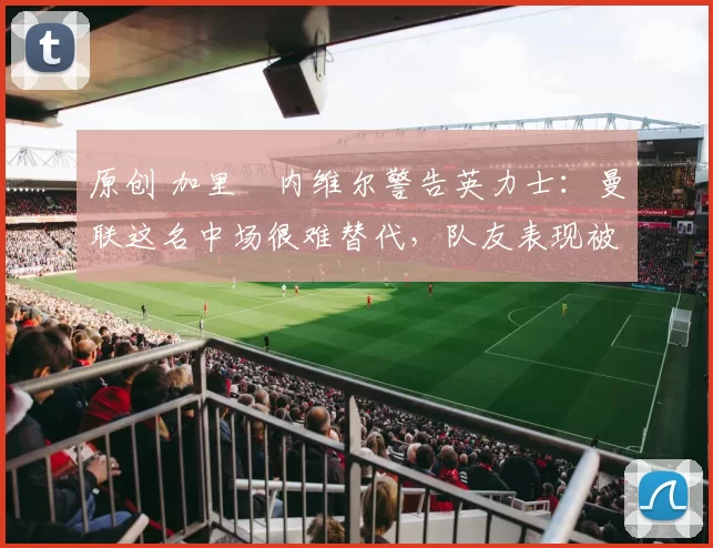 原创 加里・内维尔警告英力士：曼联这名中场很难替代，队友表现被赞 “离谱”