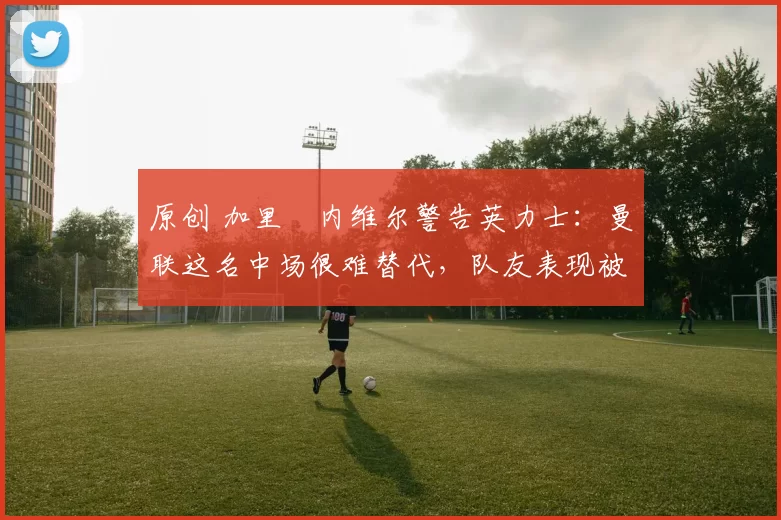 原创 加里・内维尔警告英力士：曼联这名中场很难替代，队友表现被赞 “离谱”