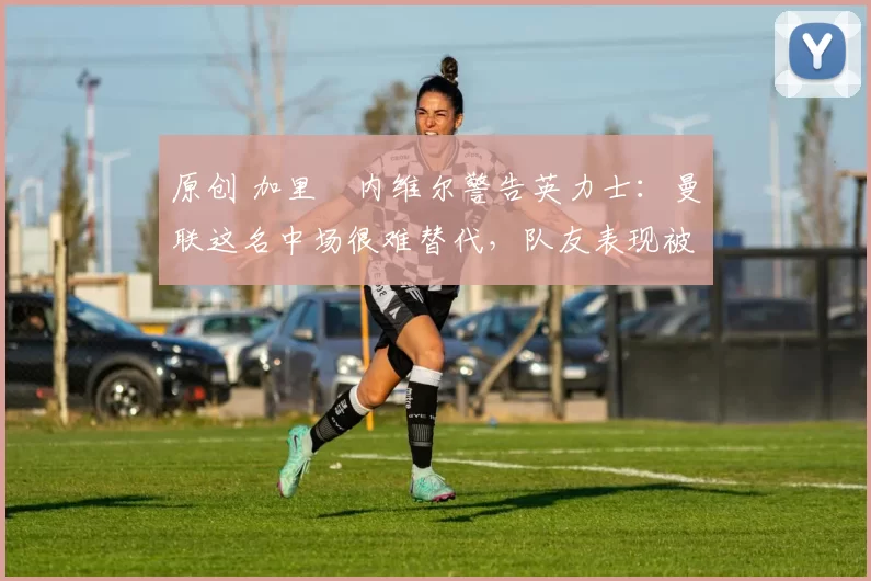 原创 加里・内维尔警告英力士：曼联这名中场很难替代，队友表现被赞 “离谱”