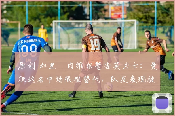 原创 加里・内维尔警告英力士:曼联这名中场很难替代,队友表现被赞 “离谱”