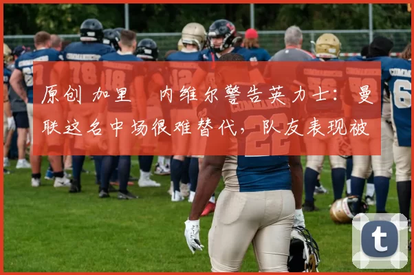 原创 加里・内维尔警告英力士：曼联这名中场很难替代，队友表现被赞 “离谱”