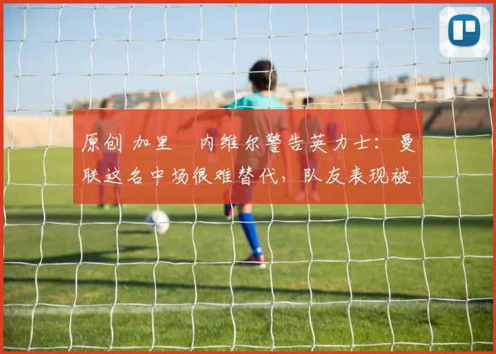 原创 加里・内维尔警告英力士：曼联这名中场很难替代，队友表现被赞 “离谱”