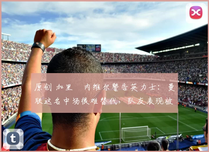 原创 加里・内维尔警告英力士：曼联这名中场很难替代，队友表现被赞 “离谱”