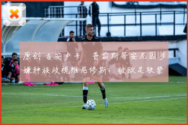 原创 吉安卢卡・普雷斯蒂安尼因涉嫌种族歧视维尼修斯，被欧足联禁赛