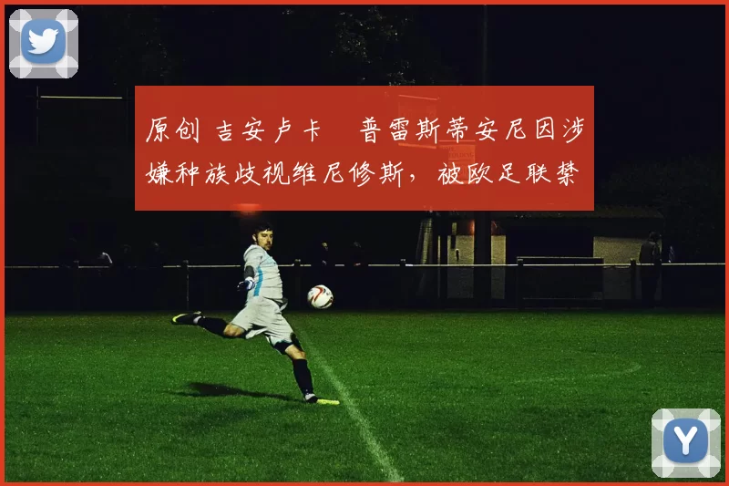 原创 吉安卢卡・普雷斯蒂安尼因涉嫌种族歧视维尼修斯,被欧足联禁赛