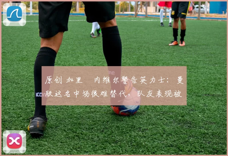 原创 加里・内维尔警告英力士：曼联这名中场很难替代，队友表现被赞 “离谱”