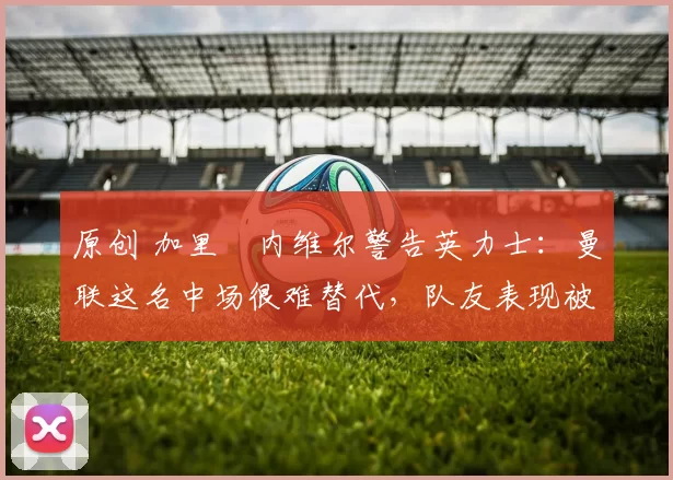 原创 加里・内维尔警告英力士:曼联这名中场很难替代,队友表现被赞 “离谱”