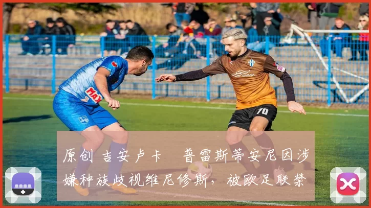 原创 吉安卢卡・普雷斯蒂安尼因涉嫌种族歧视维尼修斯，被欧足联禁赛