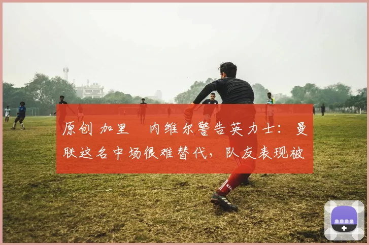 原创 加里・内维尔警告英力士：曼联这名中场很难替代，队友表现被赞 “离谱”