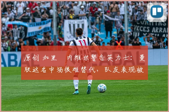 原创 加里・内维尔警告英力士：曼联这名中场很难替代，队友表现被赞 “离谱”