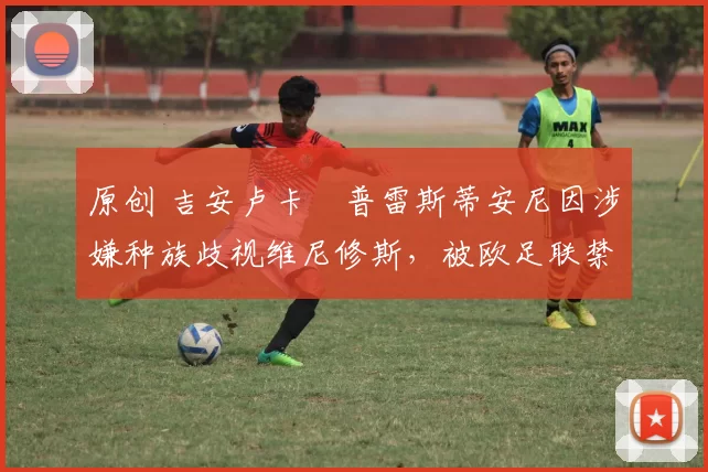原创 吉安卢卡・普雷斯蒂安尼因涉嫌种族歧视维尼修斯，被欧足联禁赛