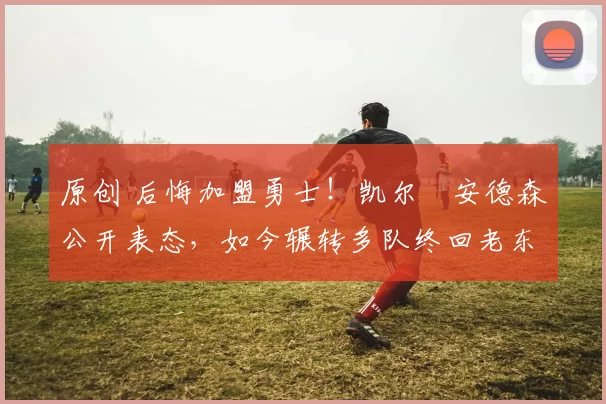 原创 后悔加盟勇士！凯尔・安德森公开表态，如今辗转多队终回老东家