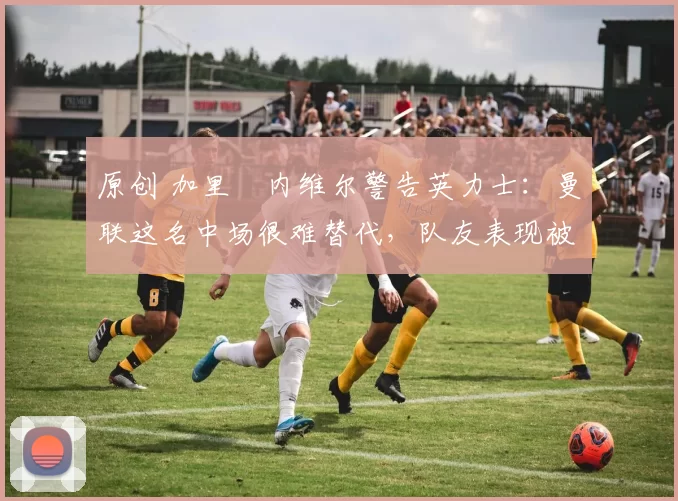 原创 加里・内维尔警告英力士：曼联这名中场很难替代，队友表现被赞 “离谱”