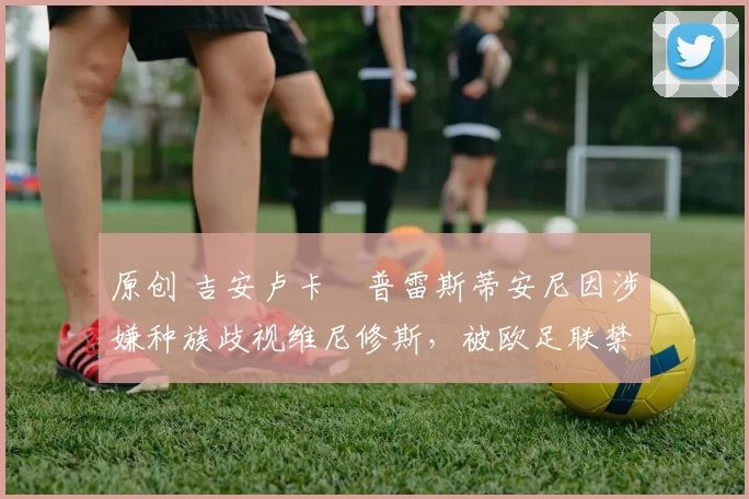 原创 吉安卢卡・普雷斯蒂安尼因涉嫌种族歧视维尼修斯,被欧足联禁赛