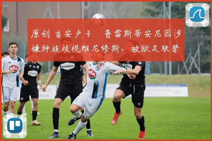 原创 吉安卢卡・普雷斯蒂安尼因涉嫌种族歧视维尼修斯，被欧足联禁赛