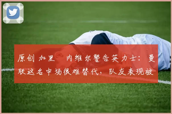 原创 加里・内维尔警告英力士：曼联这名中场很难替代，队友表现被赞 “离谱”