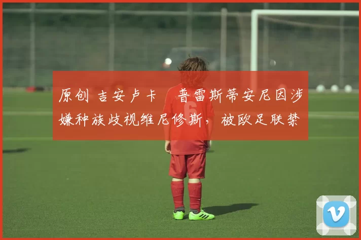 原创 吉安卢卡・普雷斯蒂安尼因涉嫌种族歧视维尼修斯，被欧足联禁赛