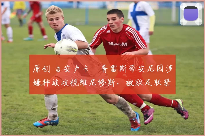 原创 吉安卢卡・普雷斯蒂安尼因涉嫌种族歧视维尼修斯，被欧足联禁赛