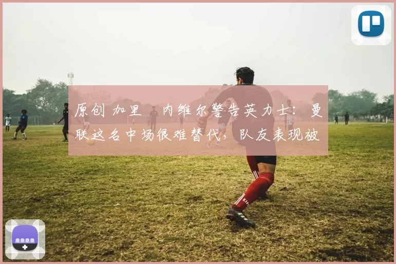 原创 加里・内维尔警告英力士：曼联这名中场很难替代，队友表现被赞 “离谱”