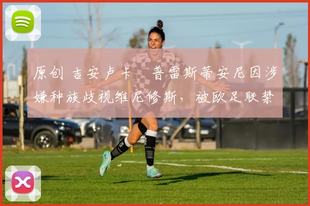 原创 吉安卢卡・普雷斯蒂安尼因涉嫌种族歧视维尼修斯，被欧足联禁赛
