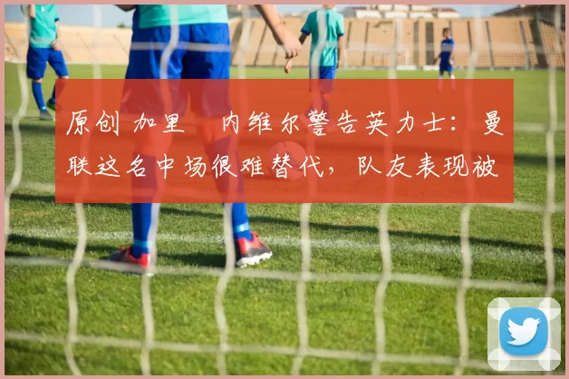 原创 加里・内维尔警告英力士:曼联这名中场很难替代,队友表现被赞 “离谱”