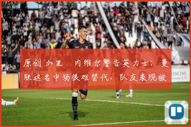 原创 加里・内维尔警告英力士：曼联这名中场很难替代，队友表现被赞 “离谱”