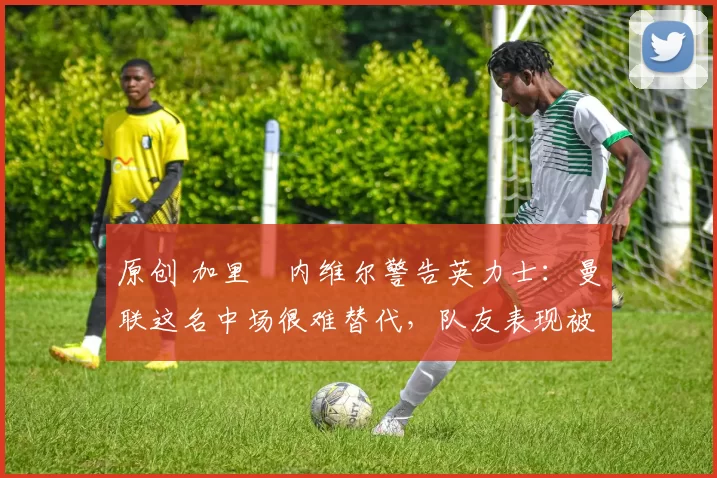 原创 加里・内维尔警告英力士：曼联这名中场很难替代，队友表现被赞 “离谱”