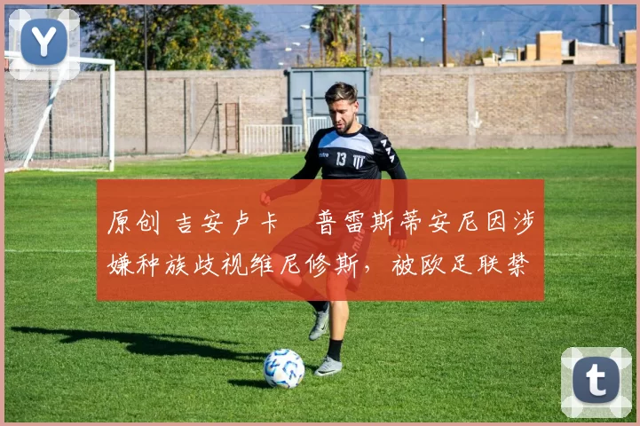 原创 吉安卢卡・普雷斯蒂安尼因涉嫌种族歧视维尼修斯,被欧足联禁赛