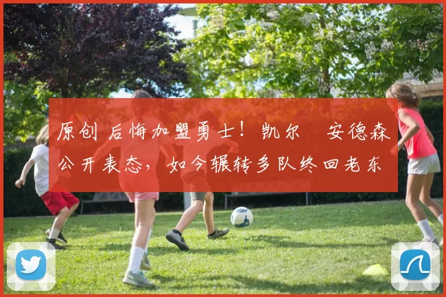 原创 后悔加盟勇士！凯尔・安德森公开表态，如今辗转多队终回老东家