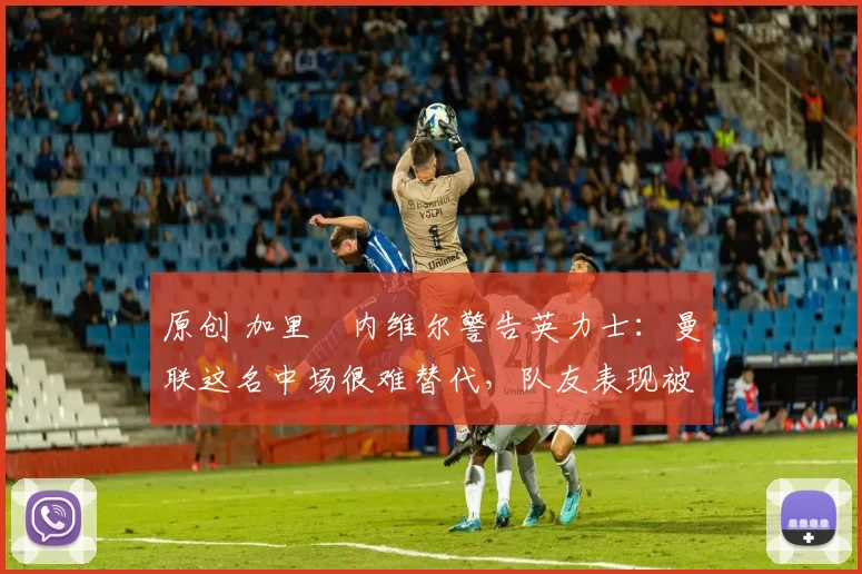 原创 加里・内维尔警告英力士:曼联这名中场很难替代,队友表现被赞 “离谱”