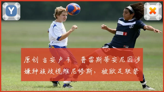 原创 吉安卢卡・普雷斯蒂安尼因涉嫌种族歧视维尼修斯，被欧足联禁赛