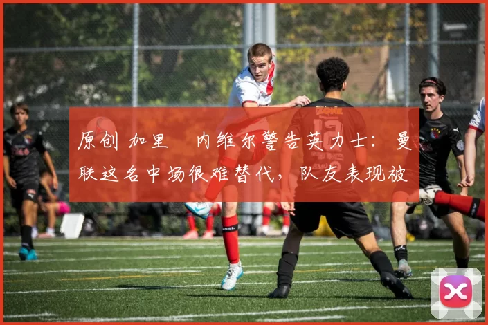 原创 加里・内维尔警告英力士：曼联这名中场很难替代，队友表现被赞 “离谱”