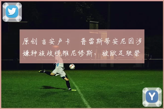 原创 吉安卢卡・普雷斯蒂安尼因涉嫌种族歧视维尼修斯，被欧足联禁赛