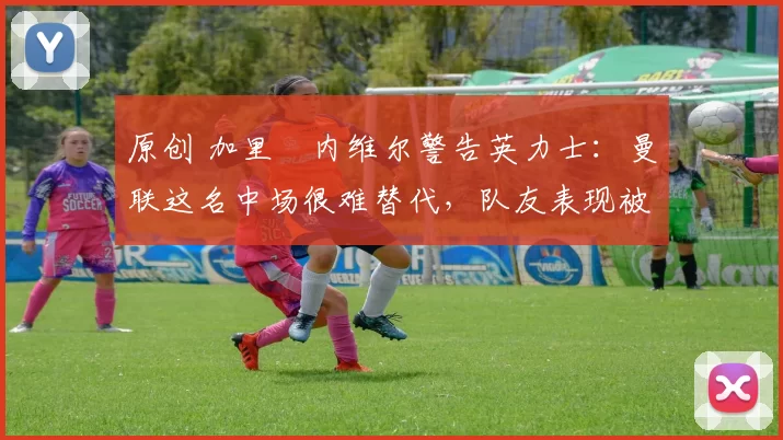 原创 加里・内维尔警告英力士：曼联这名中场很难替代，队友表现被赞 “离谱”