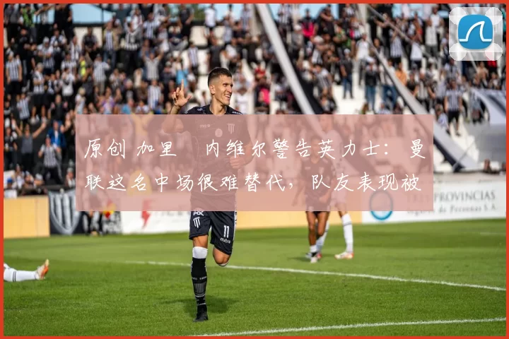 原创 加里・内维尔警告英力士：曼联这名中场很难替代，队友表现被赞 “离谱”