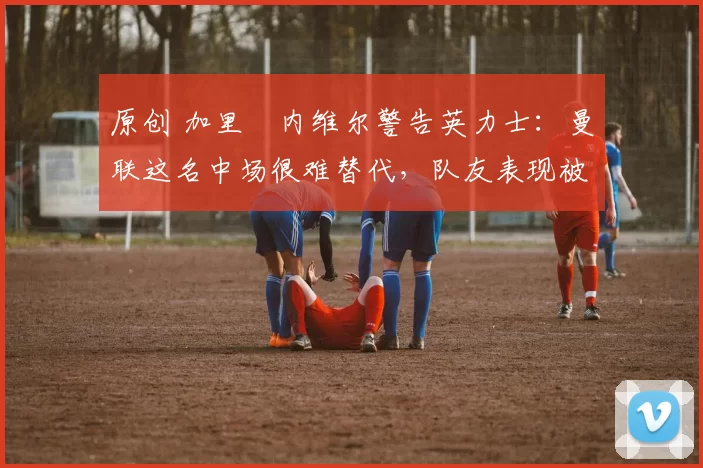 原创 加里・内维尔警告英力士：曼联这名中场很难替代，队友表现被赞 “离谱”