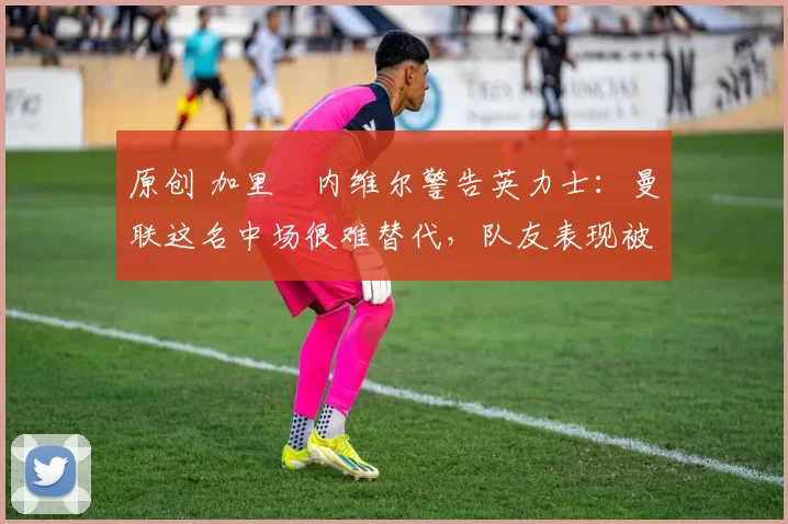 原创 加里・内维尔警告英力士:曼联这名中场很难替代,队友表现被赞 “离谱”