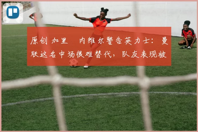 原创 加里・内维尔警告英力士：曼联这名中场很难替代，队友表现被赞 “离谱”