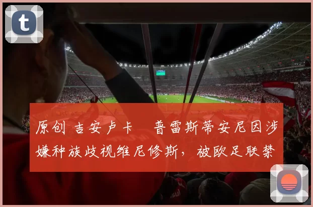 原创 吉安卢卡・普雷斯蒂安尼因涉嫌种族歧视维尼修斯,被欧足联禁赛