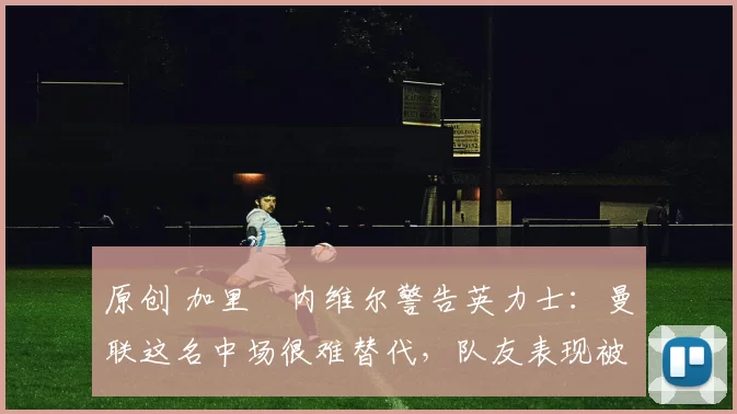 原创 加里・内维尔警告英力士：曼联这名中场很难替代，队友表现被赞 “离谱”