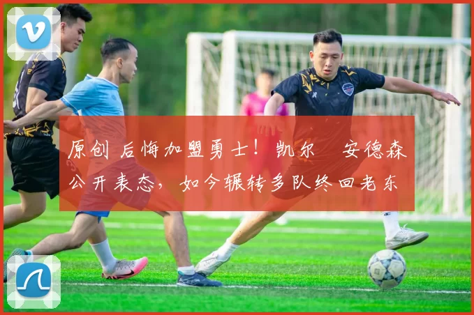 原创 后悔加盟勇士！凯尔・安德森公开表态，如今辗转多队终回老东家