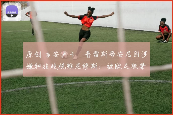 原创 吉安卢卡・普雷斯蒂安尼因涉嫌种族歧视维尼修斯，被欧足联禁赛